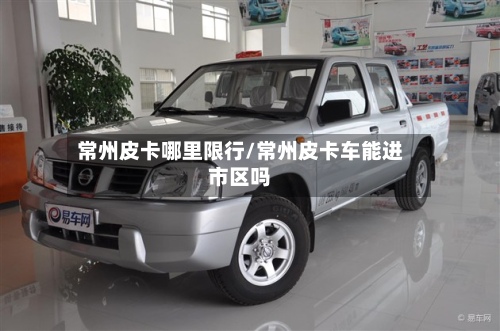 常州皮卡哪里限行/常州皮卡车能进市区吗