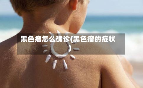 黑色瘤怎么确诊(黑色瘤的症状)