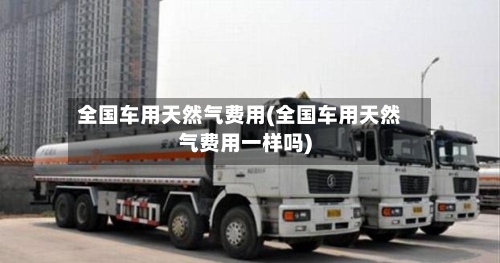 全国车用天然气费用(全国车用天然气费用一样吗)