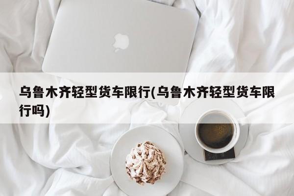 乌鲁木齐轻型货车限行(乌鲁木齐轻型货车限行吗)