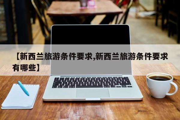 【新西兰旅游条件要求,新西兰旅游条件要求有哪些】
