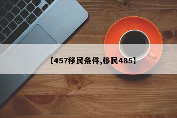 【457移民条件,移民485】