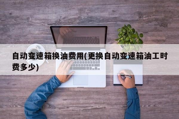 自动变速箱换油费用(更换自动变速箱油工时费多少)