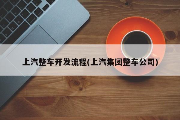 上汽整车开发流程(上汽集团整车公司)