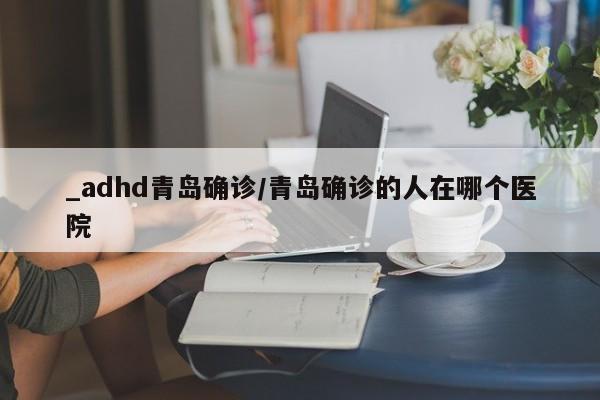 _adhd青岛确诊/青岛确诊的人在哪个医院