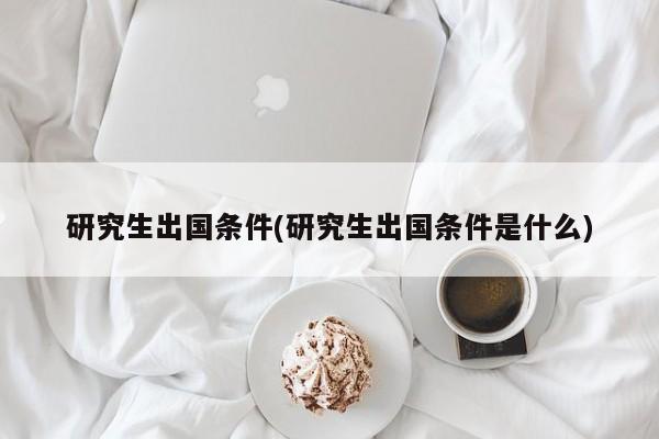 研究生出国条件(研究生出国条件是什么)