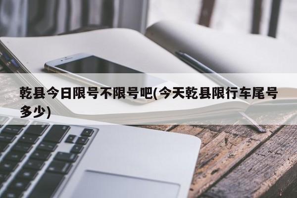 乾县今日限号不限号吧(今天乾县限行车尾号多少)