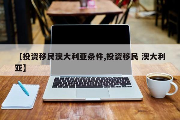 【投资移民澳大利亚条件,投资移民 澳大利亚】