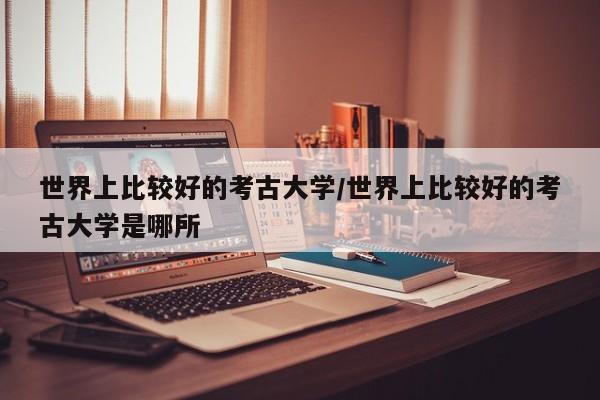 世界上比较好的考古大学/世界上比较好的考古大学是哪所