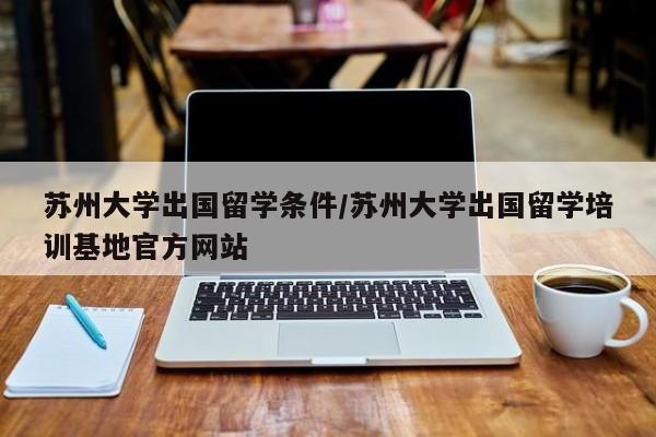 苏州大学出国留学条件/苏州大学出国留学培训基地官方网站