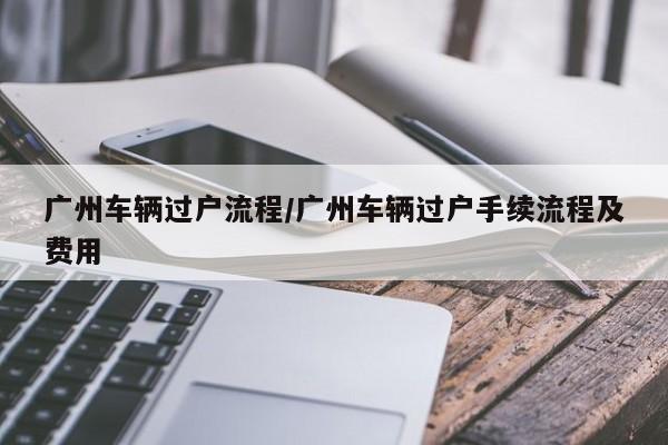 广州车辆过户流程/广州车辆过户手续流程及费用