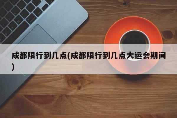 成都限行到几点(成都限行到几点大运会期间)