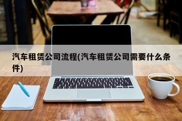汽车租赁公司流程(汽车租赁公司需要什么条件)