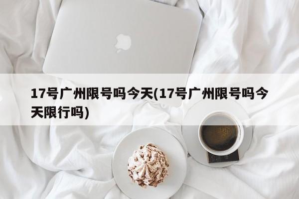 17号广州限号吗今天(17号广州限号吗今天限行吗)